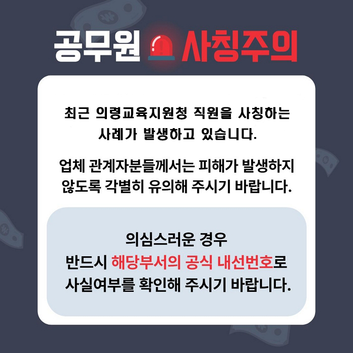 공무원 사칭 주의 
최근 의령교육지원청 직원을 사칭하는 사례가 발생하고 있습니다. 
업체 관계자분들께서는 피해가 발생하지 않도록 각별히 유의해 주시기 바랍니다. 
의심스러운 경우 반드시 해당부서의 공식 내선번호로 사실여부를 확인해 주시기 바랍니다. 